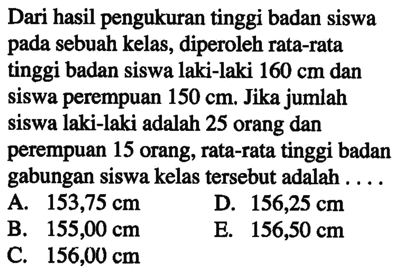 Dari hasil pengukuran tinggi badan siswa sebuah kelas, diperoleh rata-rata pada tinggi badan siswa laki-laki 160 cm dan siswa perempuan 150 cm. Jika jumlah siswa laki-laki adalah 25 orang dan perempuan 15 orang, rata-rata tinggi badan gabungan siswa kelas tersebut adalah ...