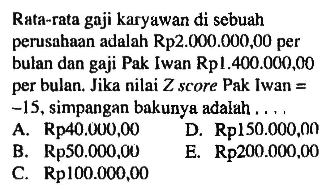 Rata-rata gaji karyawan di sebuah perusahaan adalah Rp2.000.000,00 per bulan dan gaji Pak Iwan Rp1.400.000,00 per bulan. Jika nilai Z score Pak Iwan = -15, simpangan bakunya adalah ...