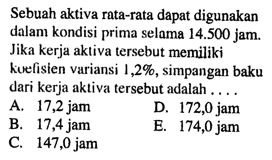 Sebuah aktiva rata-rata dapat digunakan dalam kondisi prima selama 14.500 jam. Jika kerja aktiva tersebut memiliki koefisien variansi 1,2%, simpangan baku dari kerja aktiva tersebut adalah ...