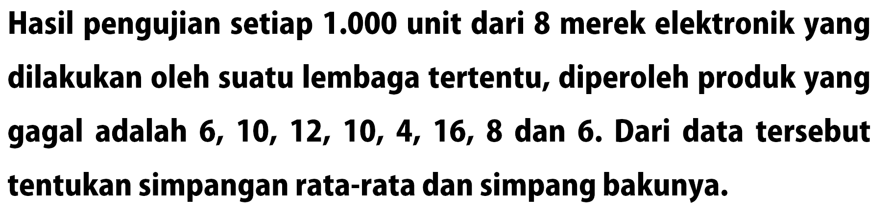 Hasil pengujian setiap 1.000 unit dari 8 merek elektronik yang dilakukan oleh suatu lembaga tertentu, diperoleh produk yang gagal adalah 6, 10, 12, 10, 4, 16, 8 dan 6. Dari data tersebut tentukan simpangan rata-rata dan simpang bakunya.