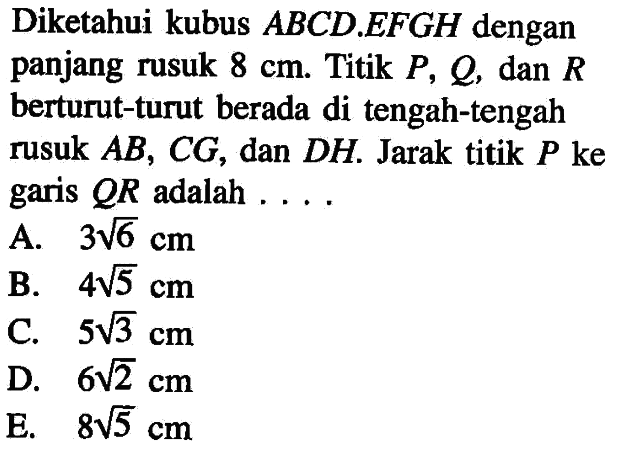 Diketahui kubus ABCD.EFGH dengan panjang rusuk 8 cm. Titik P,Q, dan R berturut-turut berada di tengah-tengah rusuk AB, CG, dan DH. Jarak titik P ke garis QR adalah....