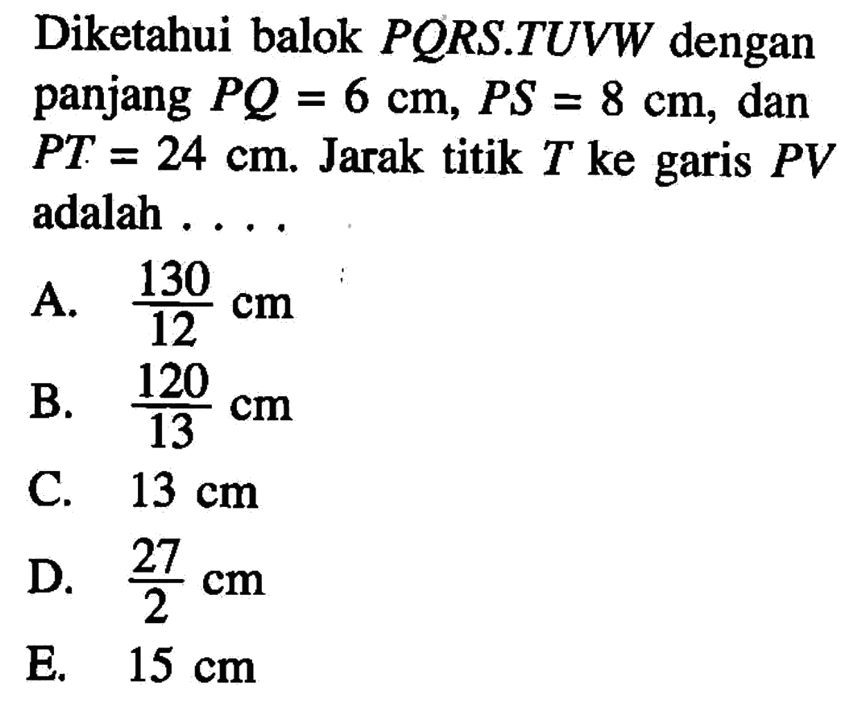 Diketahui balok PORS.TUVW dengan panjang PQ=6 cm, PS=8 cm, dan PT=24 cm. Jarak titik T ke garis PV adalah . . . .