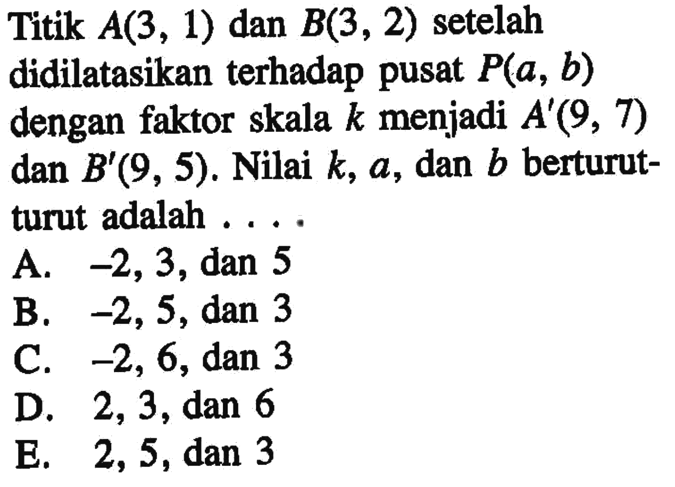 Titik A(3, 1) dan B(3, 2) setelah didilatasikan terhadap pusat P(a, b) dengan faktor skala k menjadi A'(9, 7) dan B'(9, 5). Nilai k, a, dan b berturut- turut adalah ...