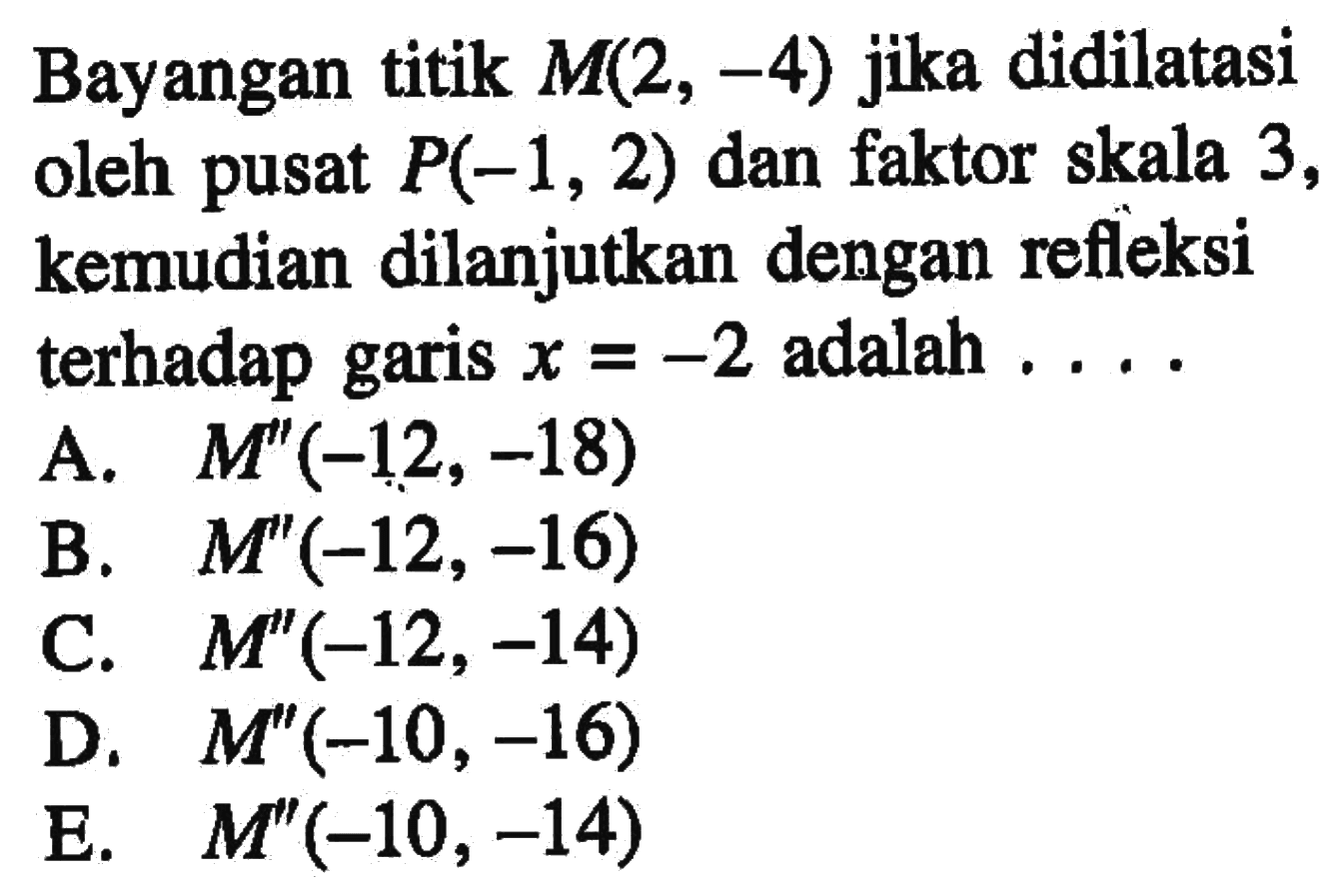 Bayangan titik M(2, -4) jika didilatasi oleh pusat P(-1, 2) dan faktor skala 3, kemudian dilanjutkan dengan refleksi terhadap garis x=-2 adalah ...