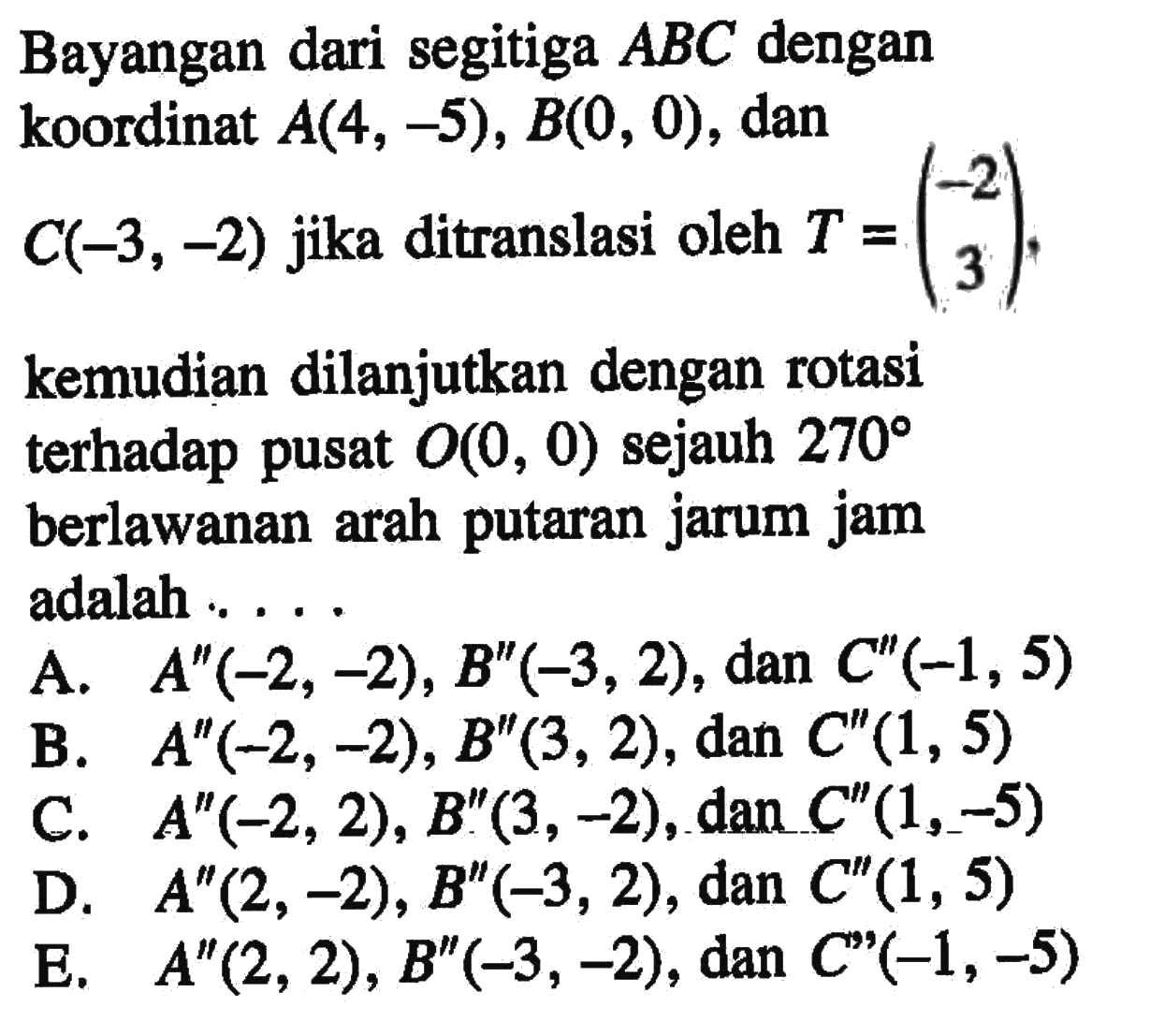 Bayangan dari segitiga ABC dengan koordinat A(4, -5), B(0, 0) , dan 2 C(-3, -2) jika ditranslasi oleh T =(-2 3), kemudian dilanjutkan dengan rotasi terhadap pusat O(0 , 0) sejauh 270 berlawanan arah putaran jarum jam adalah