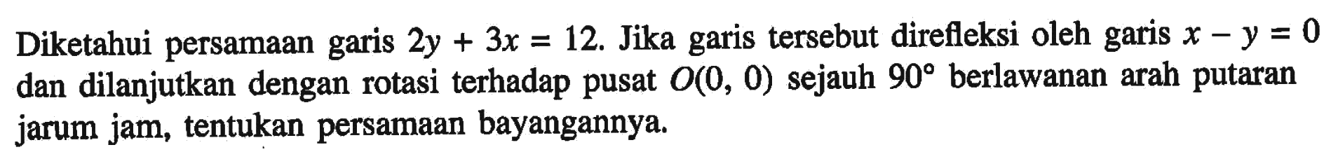 Diketahui persamaan garis 2y+3x=12. Jika garis tersebut direfleksi oleh garis x-y=0 dan dilanjutkan dengan rotasi terhadap pusat O(0,0) sejauh 90 berlawanan arah putaran jarum jam, tentukan persamaan bayangannya.