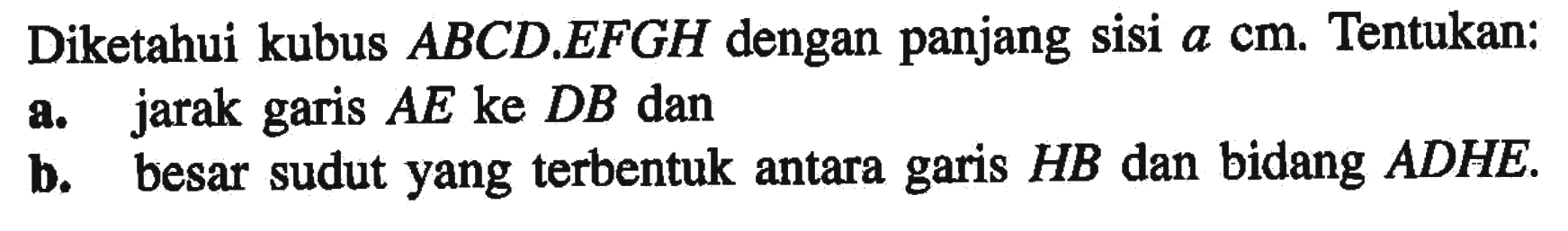 Diketahui kubus ABCD EFGH dengan panjang sisi a cm. Tentukan: a. jarak garis AE ke DB dan b. besar sudut yang terbentuk antara garis HB dan bidang ADHE.