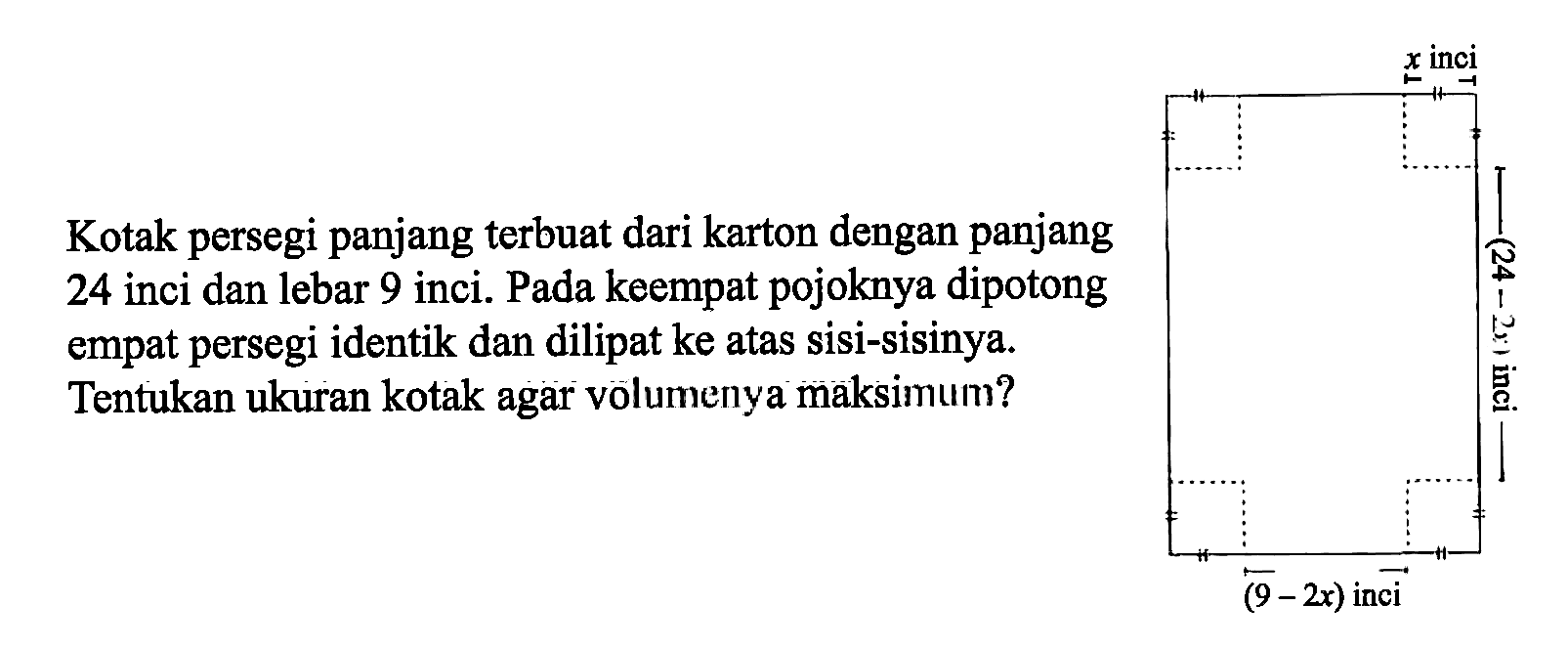 Kotak persegi panjang terbuat dari karton dengan panjang 24 inci dan lebar 9 inci. Pada keempat pojoknya dipotong empat persegi identik dan dilipat ke atas sisi-sisinya. Tentukan ukuran kotak agar volumenya maksimum?x inci (24 - 2x) inci (9-2x) inci 