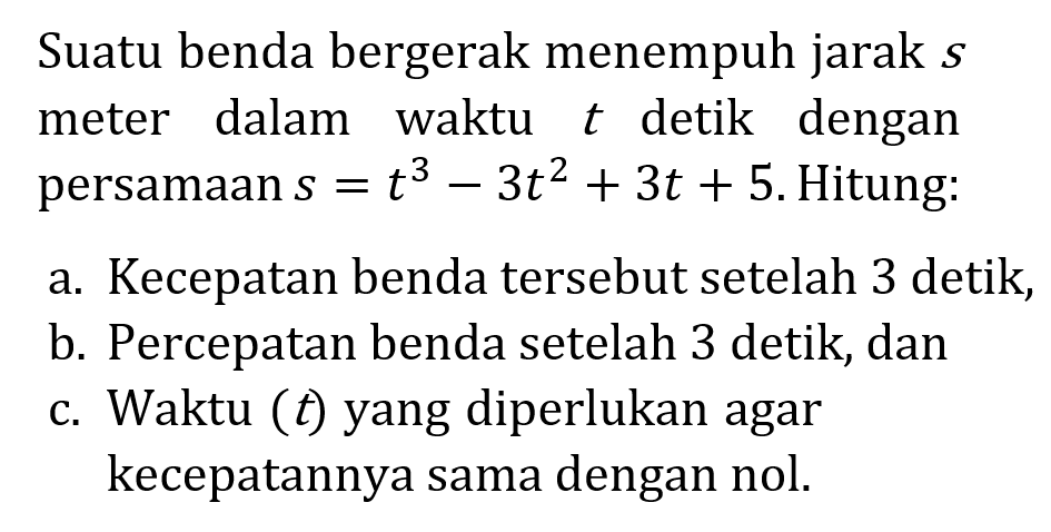 Suatu benda bergerak menempuh jarak  s  meter dalam waktu t  detik dengan persamaan  s=t^3-3t^2+3t+5 . Hitung:a. Kecepatan benda   tersebut setelah 3 detik,b. Percepatan benda setelah 3 detik, danc. Waktu ( t  ) yang diperlukan agar kecepatannya sama dengan nol.