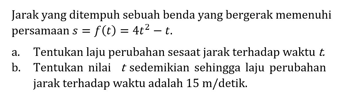 Jarak yang ditempuh sebuah benda yang bergerak memenuhi persamaan s=f(t)=4t^2-t.a. Tentukan laju perubahan sesaat jarak terhadap waktu t.
b. Tentukan nilai t sedemikian sehingga laju perubahan jarak terhadap waktu adalah 15 m/detik.