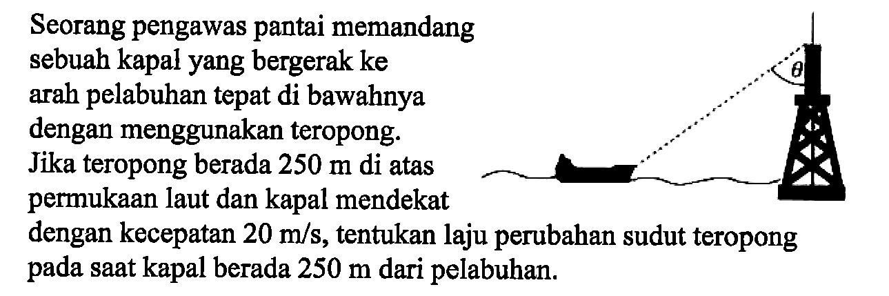 Seorang pengawas pantai memandang sebuah kapal yang bergerak ke arah pelabuhan tepat di bawahnya dengan menggunakan teropong. Jika teropong berada  250 m  di atas permukaan laut dan kapal mendekat dengan kecepatan  20 m/s , tentukan laju perubahan sudut teropong pada saat kapal berada  250 m  dari pelabuhan.