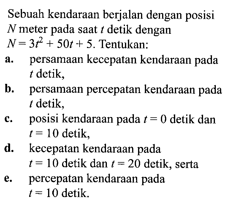 Sebuah kendaraan berjalan dengan posisi N meter pada saat t detik dengan N=3t^2+50t+5. Tentukan: a. persamaan kecepatan kendaraan pada t detik, b. persamaan percepatan kendaraan pada t detik, c. posisi kendaraan pada t=0 detik dan t=10 detik, d. kecepatan kendaraan pada t=10 detik dan t=20 detik, serta e. percepatan kendaraan pada t=10 detik.