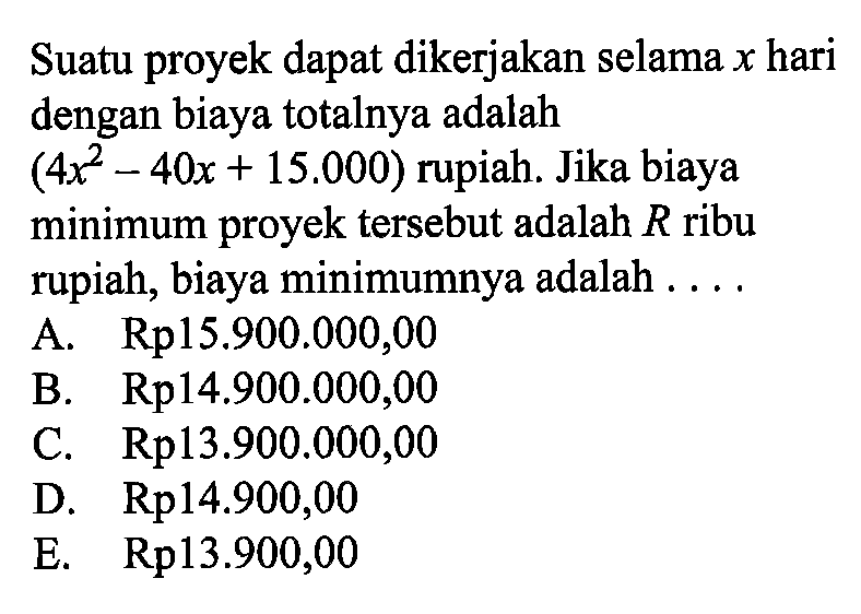 Suatu proyek dapat dikerjakan selama  x  hari dengan biaya totalnya adalah (4x^2-40x+15.000) rupiah. Jika biaya minimum proyek tersebut adalah R ribu rupiah, biaya minimumnya adalah ....