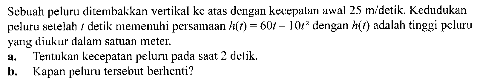 Sebuah peluru ditembakkan vertikal ke atas dengan kecepatan awal 25 m/detik. Kedudukan peluru setelah t detik memenuhi persamaan h(t)=60t-10t^2 dengan h(t) adalah tinggi peluru yang diukur dalam satuan meter. a. Tentukan kecepatan peluru pada saat 2 detik. b. Kapan peluru tersebut berhenti? 