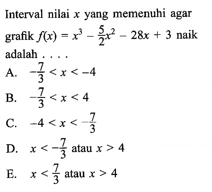 Interval nilai  x  yang memenuhi agar grafik  f(x)=x^3-5/2x^2-28 x+3  naik adalah ....A.  -7/3<x<-4 B.  -7/3<x<4 C.  -4<x<7/3 D.  x<-7/3  atau  x>4 E.  x<7/3  atau  x>4 