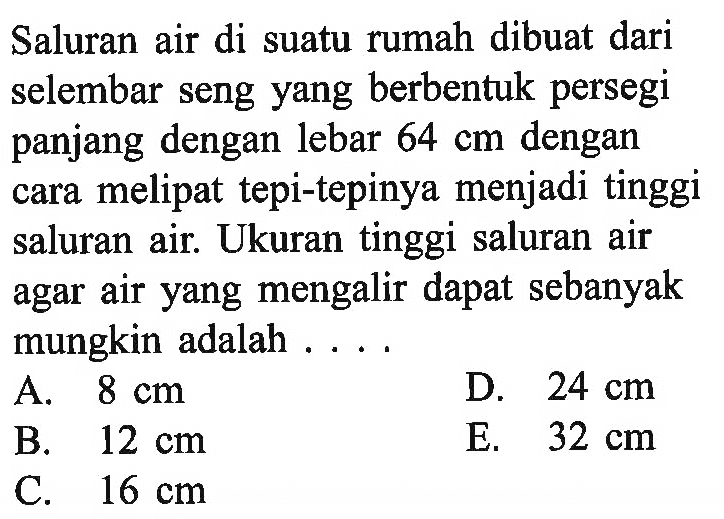 Saluran air di suatu rumah dibuat dari selembar seng yang berbentuk persegi panjang dengan lebar 64 cm dengan cara melipat tepi-tepinya menjadi tinggi saluran air. Ukuran tinggi saluran air agar air yang mengalir dapat sebanyak mungkin adalah....  