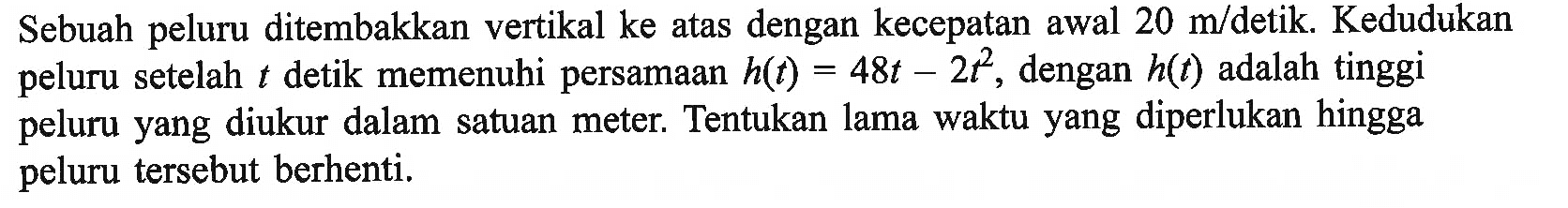 Sebuah peluru ditembakkan vertikal ke atas dengan kecepatan awal 20 m/detik. Kedudukan peluru setelah t detik memenuhi persamaan h(t)=48t-2t^2 , dengan h(t) adalah tinggi peluru yang diukur dalam satuan meter. Tentukan lama waktu yang diperlukan hingga peluru tersebut berhenti. 