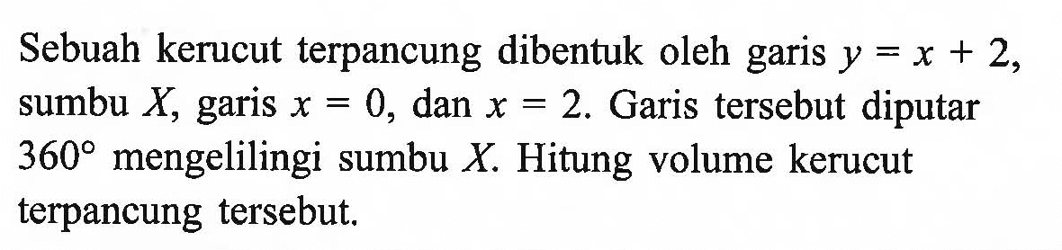 Sebuah kerucut terpancung dibentuk oleh garis y=x+2, sumbu X, garis x=0, dan x=2. Garis tersebut diputar 360 mengelilingi sumbu X. Hitung volume kerucut terpancung tersebut.