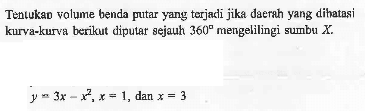 Tentukan volume benda putar yang terjadi jika daerah yang dibatasi kurva-kurva berikut diputar sejauh 360 mengelilingi sumbu X. y = 3x-x^2, x = 1, dan x = 3