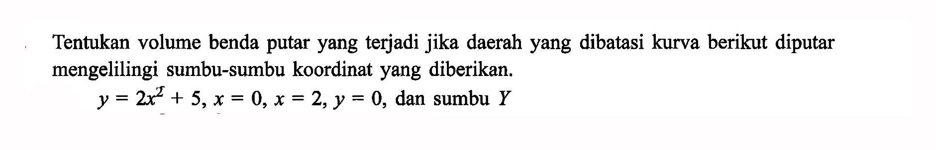 Tentukan volume benda putar yang terjadi jika daerah yang dibatasi kurva berikut diputar mengelilingi sumbu-sumbu koordinat yang diberikan. y=2x^2+5, x=0, x=2, y=0, dan sumbu Y