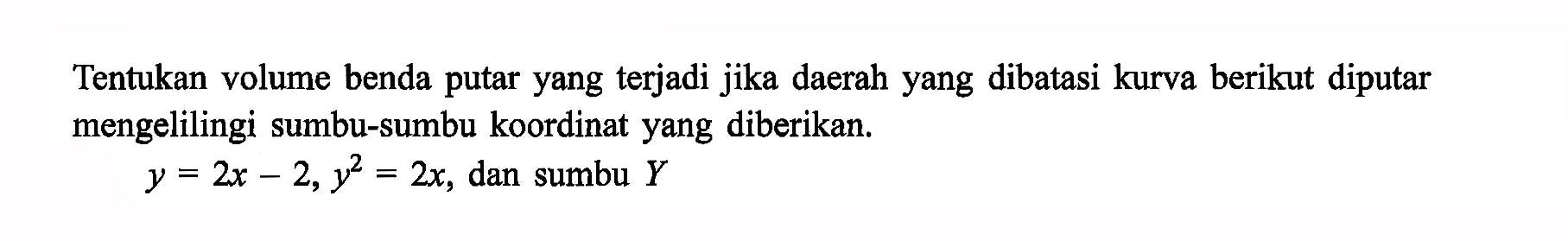 Tentukan volume benda putar yang terjadi jika daerah yang dibatasi kurva berikut diputar mengelilingi sumbu-sumbu koordinat yang diberikan. y=2x-2, y^2=2x, dan sumbu Y 