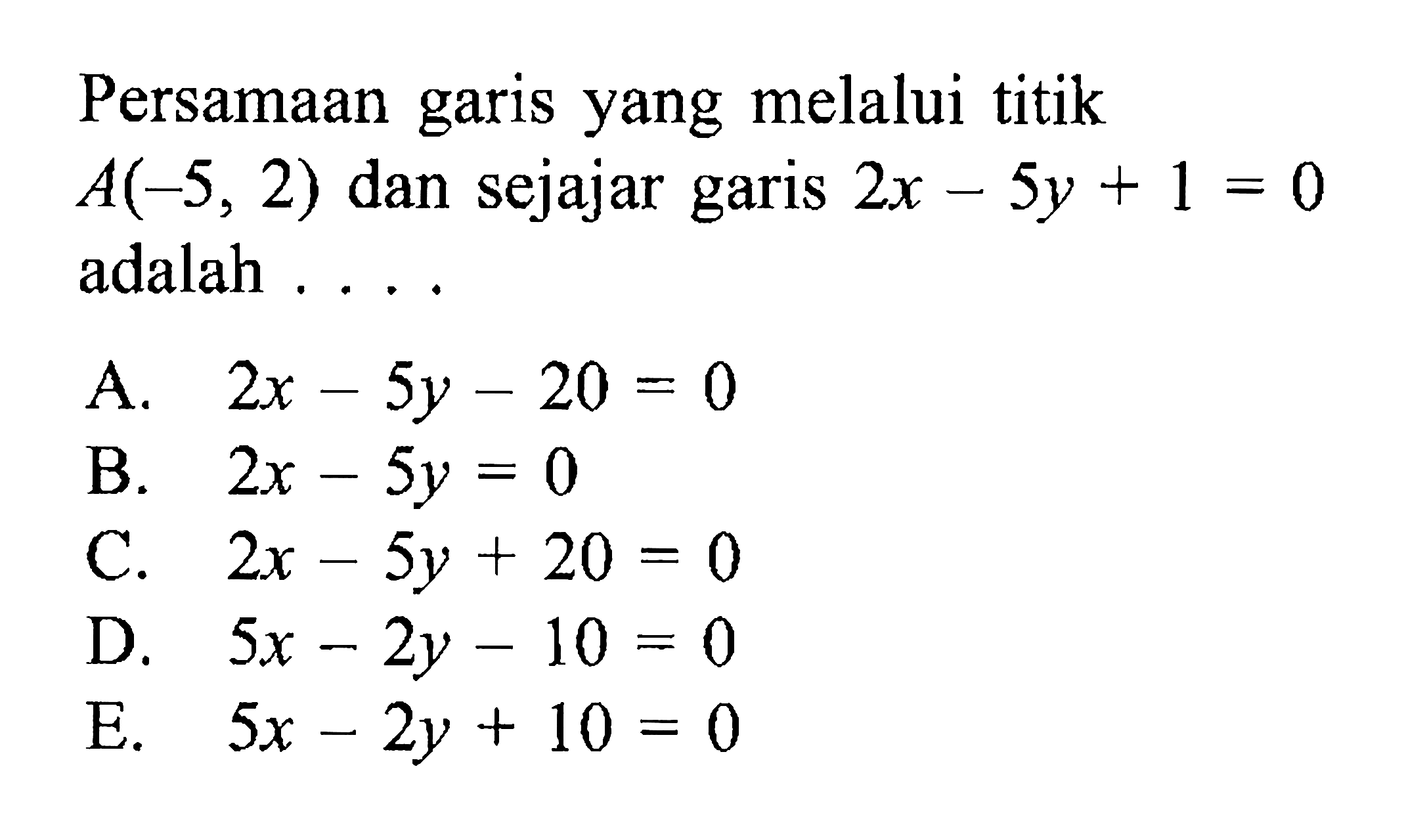 Persamaan garis yang melalui titik A(-5, 2) dan sejajar garis 2x - 5y + 1 = 0 adalah .... A. 2x - 5y - 20 = 0 B. 2x - 5y = 0 C. 2x - 5y + 20 = 0 D. 5x - 2y - 10 = 0 E. 5x - 2y + 10 = 0