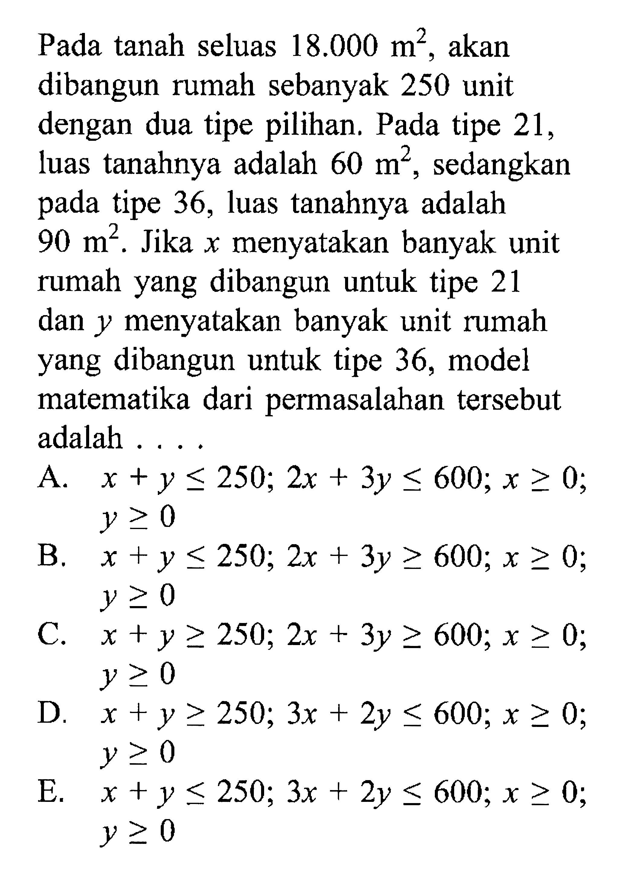 Pada tanah seluas 18.000 akan m^2, akan dibangun rumah sebanyak 250 unit dengan dua tipe pilihan. Pada tipe 21, luas tanahnya adalah 60 m^2, sedangkan pada tipe 36, luas tanahnya adalah 90 m^2. Jika x menyatakan banyak unit rumah yang dibangun untuk tipe 21 dan y menyatakan banyak unit rumah yang dibangun untuk tipe 36, model matematika dari permasalahan tersebut adalah ...