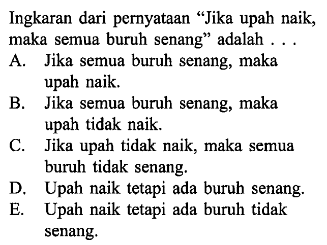 Ingkaran dari pernyataan 'Jika upah naik, maka semua buruh senang' adalah ...A. Jika semua buruh senang, maka upah naik.B. Jika semua buruh senang, maka upah tidak naik.C. Jika upah tidak naik, maka semua buruh tidak senang.D. Upah naik tetapi ada buruh senang.E. Upah naik tetapi ada buruh tidak senang.