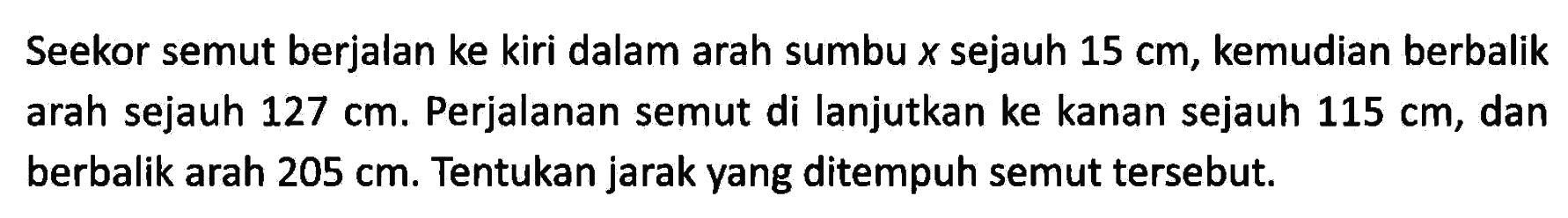 Seekor semut berjalan ke kiri dalam arah sumbu x sejauh 15 cm, kemudian berbalik arah sejauh 127 cm. Perjalanan semut di lanjutkan ke kanan sejauh 115 cm, dan berbalik arah 205 cm. Tentukan jarak yang ditempuh semut tersebut.