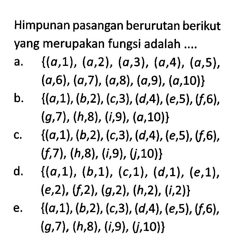 Himpunan pasangan berurutan berikut yang merupakan fungsi adalah ....a. {(a,1),(a,2),(a,3),(a,4),(a,5), (a,6),(a,7),(a,8),(a,9),(a,10)}b. {(a,1),(b,2),(c,3),(d,4),(e,5),(f,6), (g,7),(h,8),(i,9),(a,10)}c. {(a,1),(b,2),(c,3),(d,4),(e,5),(f,6), (f,7),(h,8),(i,9),(j,10)}d. {(a,1),(b,1),(c,1),(d,1),(e,1), (e,2),(f,2),(g,2),(h,2),(i,2)}e. {(a,1),(b,2),(c,3),(d,4),(e,5),(f,6), (g,7),(h,8),(i,9),(j,10)}