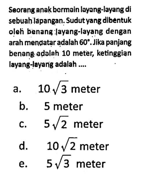Seorang anak bermain layang-layang di sebuah lapangan. Sudut yang dibentuk oleh benang layang-layang dengan arah mendatar adalah  60 . Jika panjang benang adalah 10 meter, ke tinggian layang-layang adalah ....