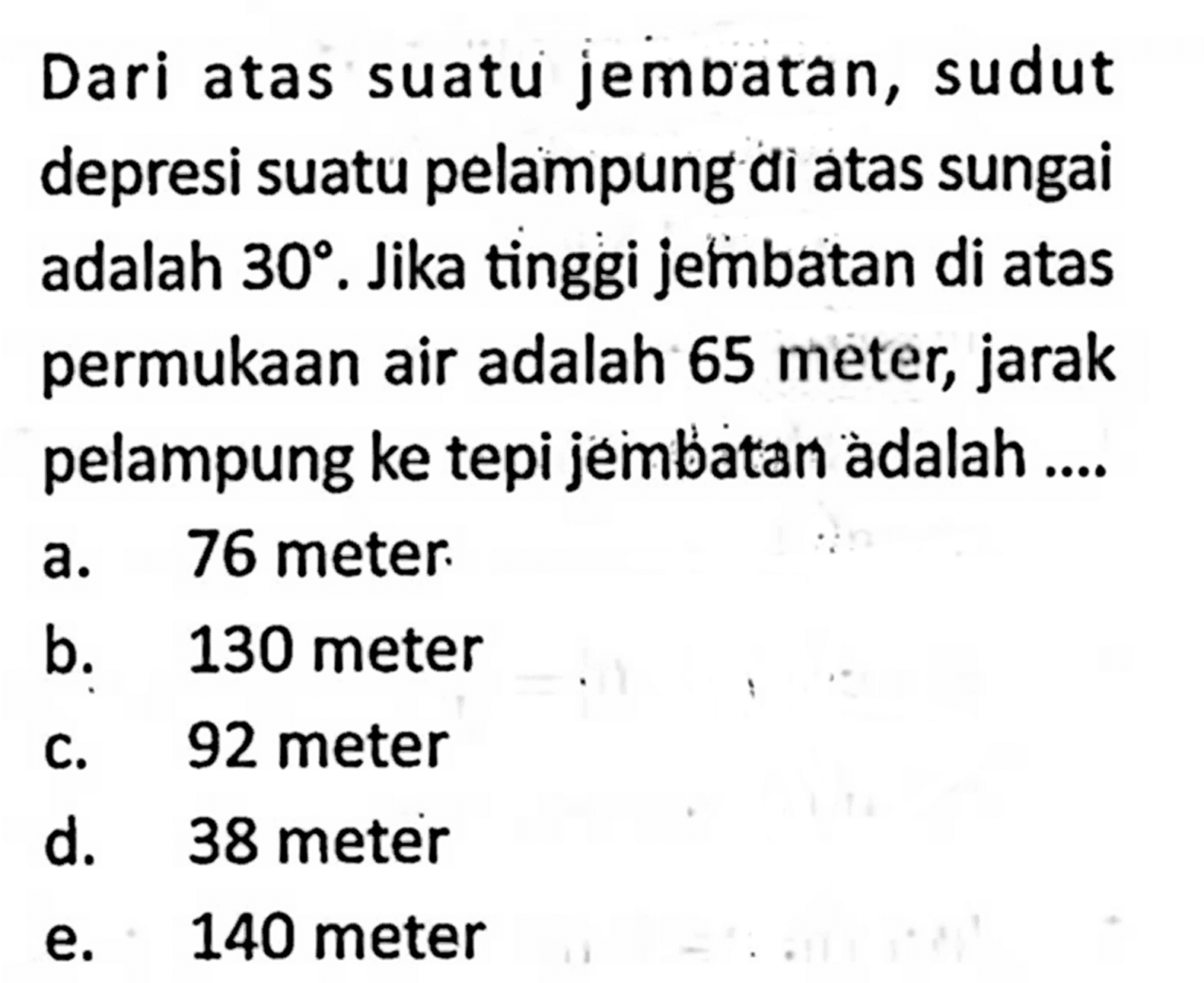 Dari atas suatu jembatan, sudut depresi suatu pelampung di atas sungai adalah 30. Jika tinggi jetibbatan di atas permukaan air adalah 65 meter, jarak pelampung ke tepi jembatan àdalah ....