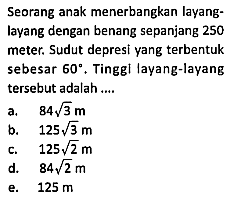 Seorang anak menerbangkan layang-layang dengan benang sepanjang 250 meter. Sudut depresi yang terbentuk sebesar 60. Tinggi layang-layang tersebut adalah ....