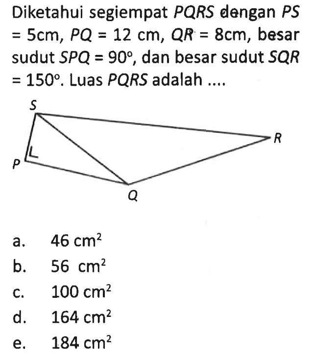 Diketahui segiempat PQRS dengan PS =5 cm, PQ=12 cm, QR=8 cm, besar sudut SPQ=90, dan besar sudut SQR=150. Luas PQRS adalah ....