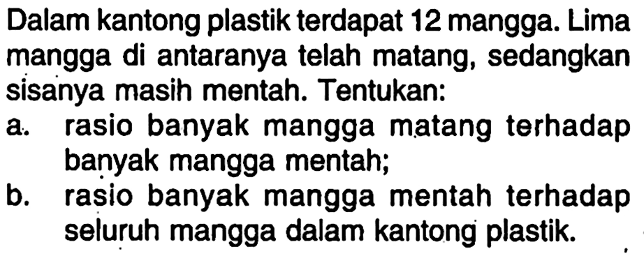 Dalam kantong plastik terdapat 12 mangga. Lima mangga di antaranya telah matang, sedangkan sisanya masih mentah. Tentukan:
a. rasio banyak mangga matang terhadap banyak mangga mentah;
b. rasio banyak mangga mentah terhadap seluruh mangga dalam kantong plastik.