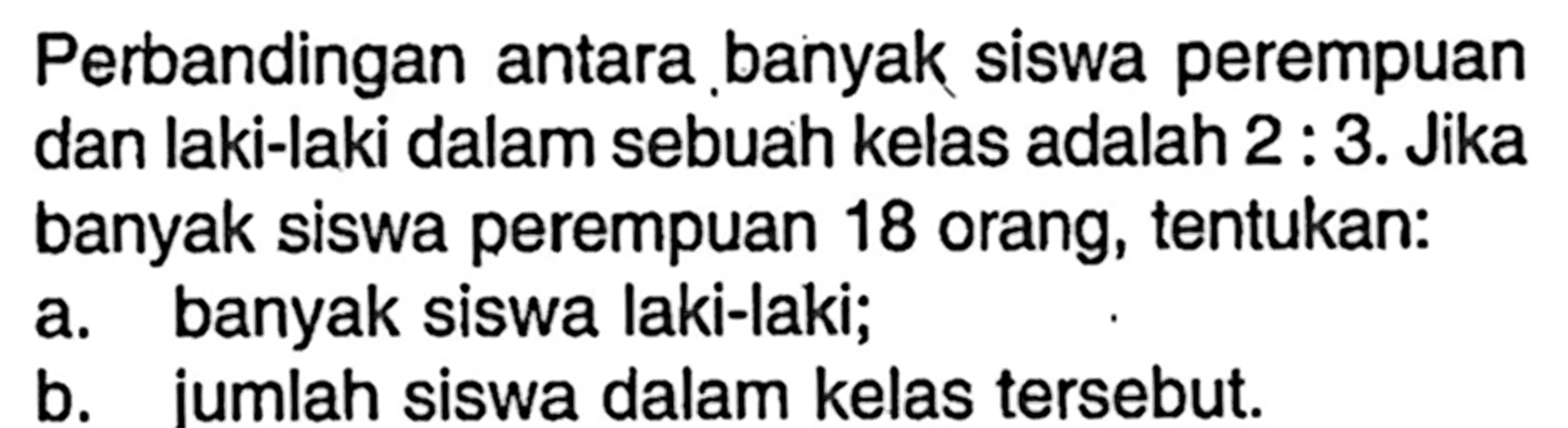 Perbandingan antara banyak siswa perempuan dan laki-laki dalam sebuah kelas adalah 2: 3. Jika banyak siswa perempuan 18 orang, tentukan:a. banyak siswa laki-laki;b. iumlah siswa dalam kelas tersebut.