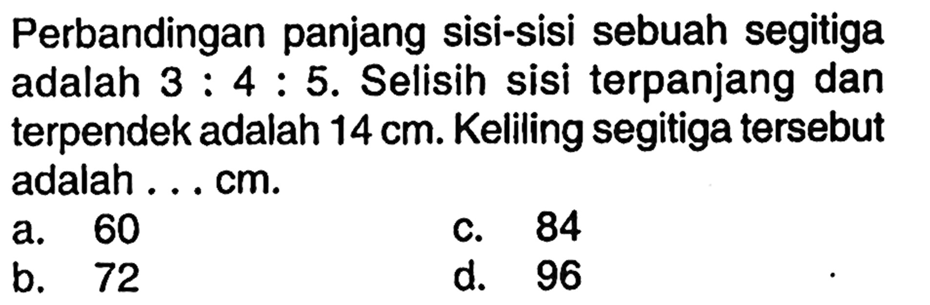 Perbandingan panjang sisi-sisi sebuah segitiga adalah  3: 4: 5 . Selisih sisi terpanjang dan terpendek adalah  14 cm . Keliling segitiga   tersebut adalah ... cm.a. 60c. 84b. 72d. 96