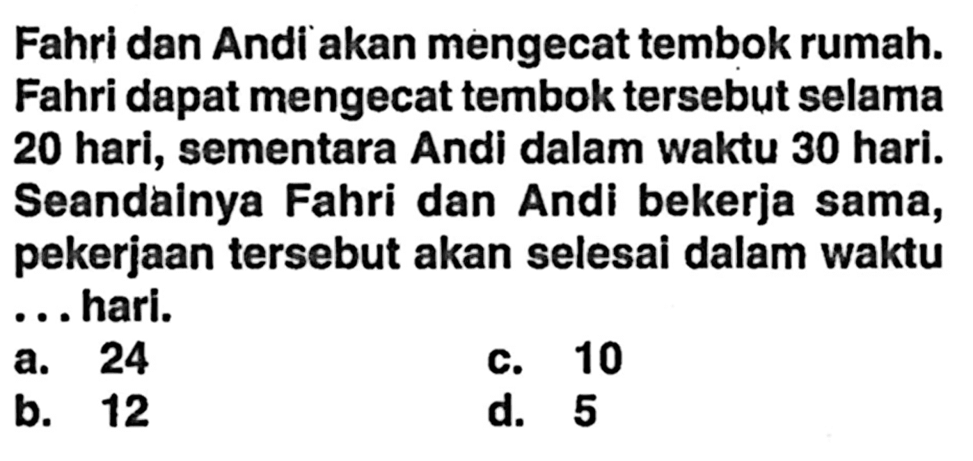 Fahri dan Andi akan mengecat tembok rumah. Fahri dapat mengecat tembok tersebut selama 20 hari, sementara Andi dalam waktu 30 hari. Seandainya Fahri dan Andi bekerja sama, pekerjaan tersebut akan selesai dalam waktu ... hari.