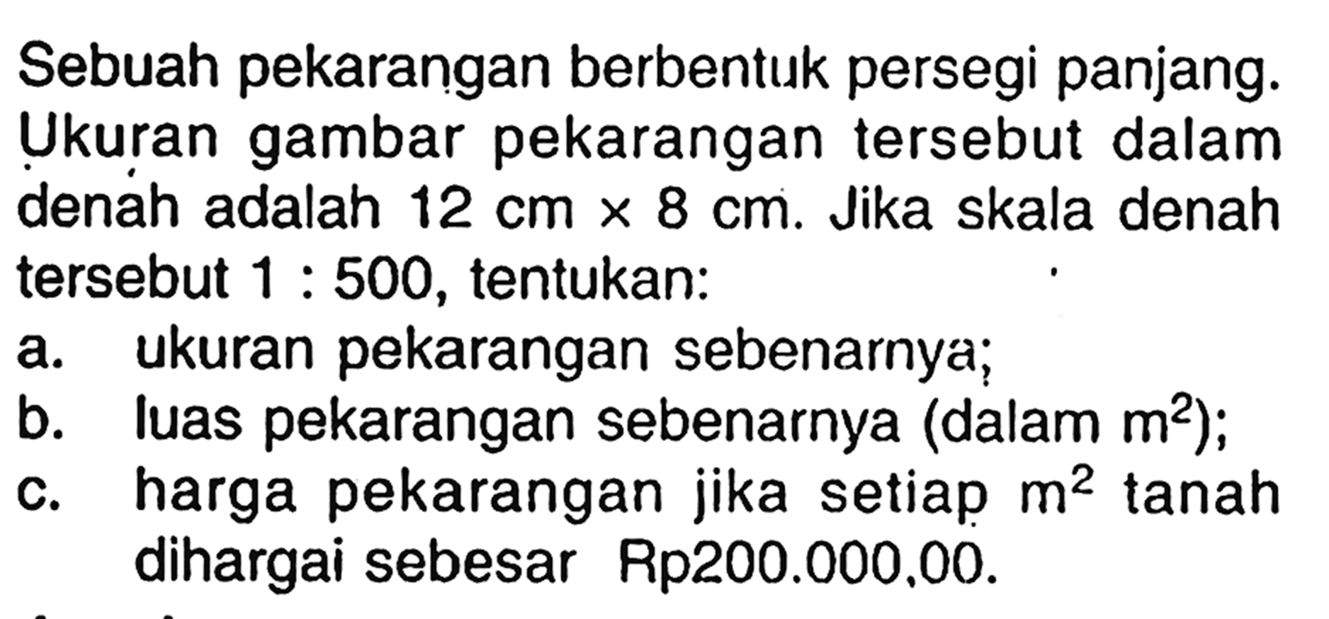 Sebuah pekarangan berbentuk persegi panjang. Ukuran gambar pekarangan  tersebut dalam denah adalah  12 cm x 8 cm . Jika skala denah  tersebut  1: 500 , tentukan:a. ukuran pekarangan sebenarnya;b. luas pekarangan sebenarnya (dalam  m^2  );c. harga pekarangan jika setiap  m^2  tanah dihargai sebesar Rp200.000.00.