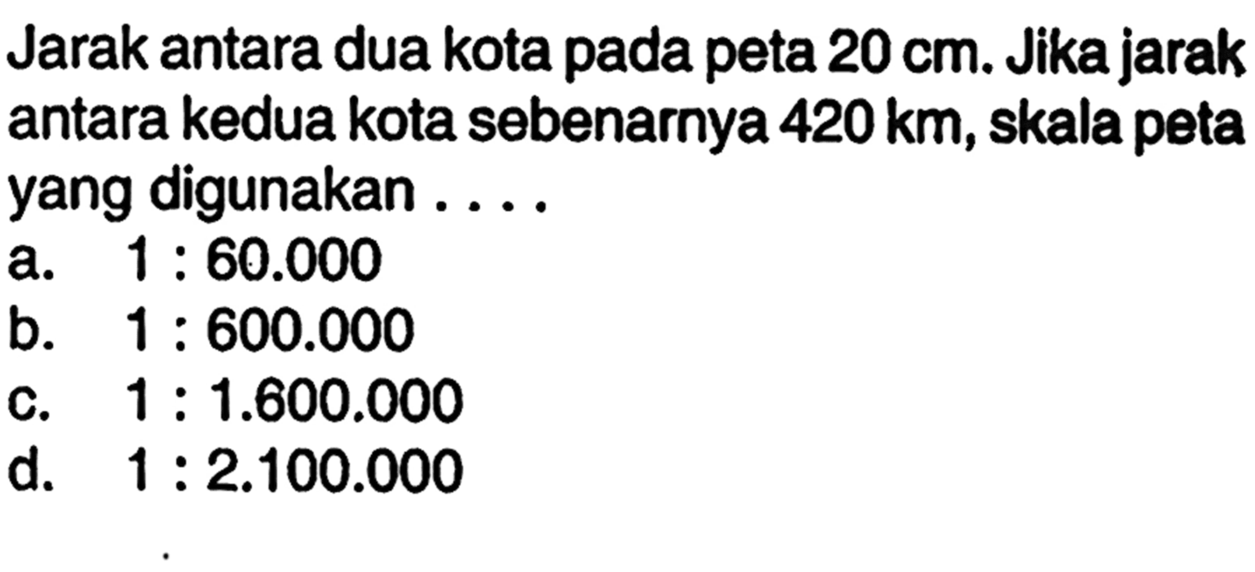 Jarak antara dua kota pada peta  20 cm . Jika jarak antara kedua kota sebenarnya  420 km , skala petayang digunakan ....