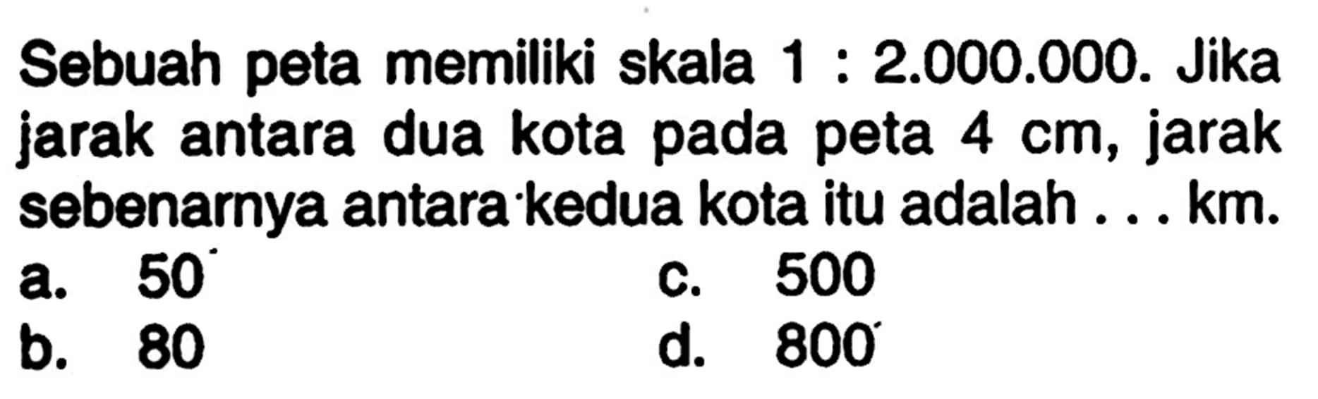 Sebuah peta memiliki skala 1: 2.000.000. Jika jarak antara dua kota pada peta 4 cm, jarak sebenarnya antara kedua kota itu adalah . . . km.