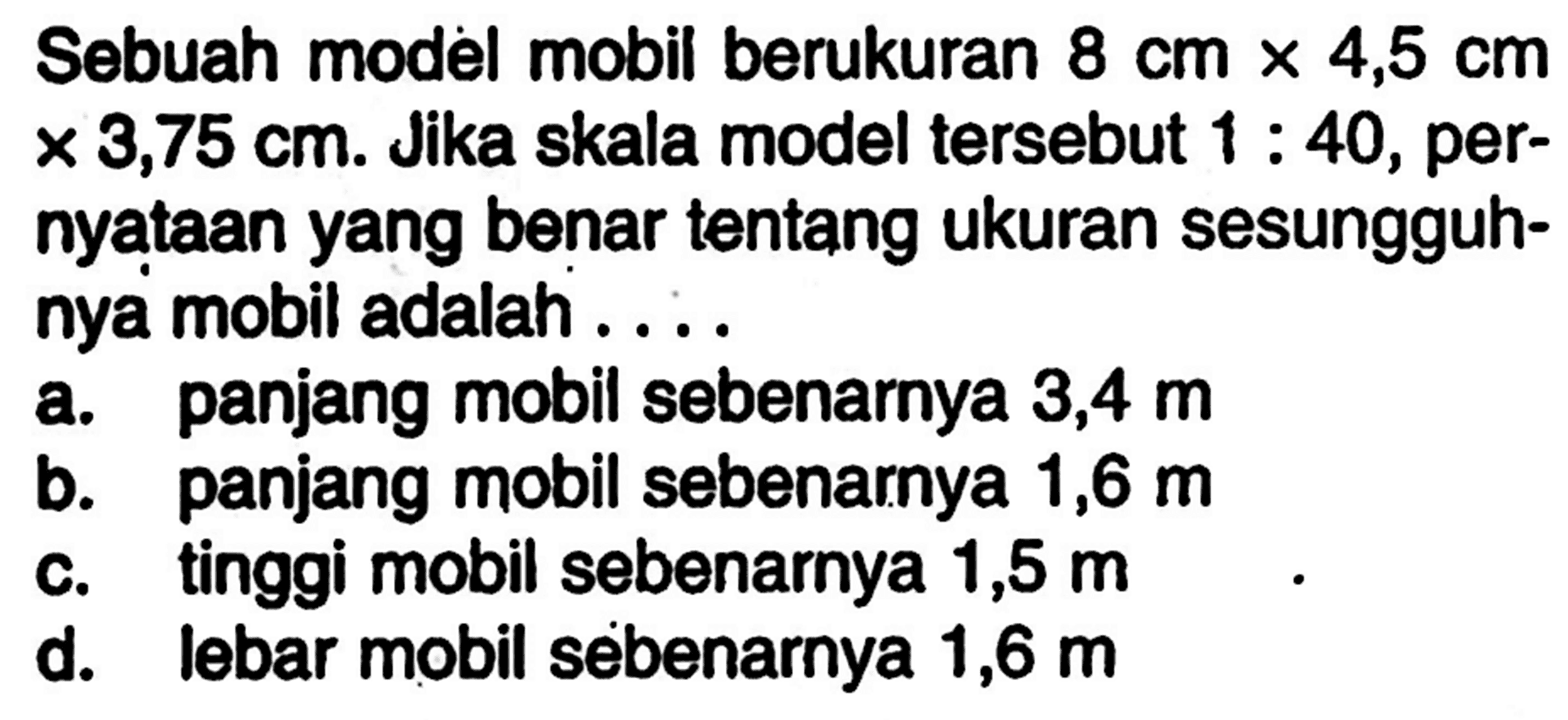 Sebuah model mobil berukuran  8 cm x 4,5 cm x 3,75 cm. Jika skala model tersebut 1:40, pernyataan yang benar tentang ukuran sesungguhnya mobil adalah ....
a. panjang mobil sebenarnya  3,4 m 
b. panjang mobil sebenarnya 1,6  m 
c. tinggi mobil sebenarnya 1,5  m 
d. lebar mobil sebenarnya 1,6  m 