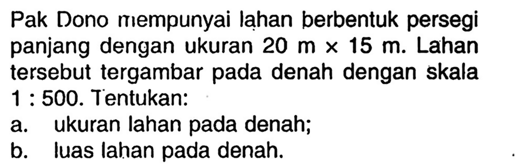 Pak Dono mempunyai lạhan berbentuk persegi panjang dengan ukuran  20 m x 15 m . Lahan tersebut tergambar pada denah dengan skala  1: 500 .  Tentukan:a. ukuran lahan pada denah;b. luas lahan pada denah.