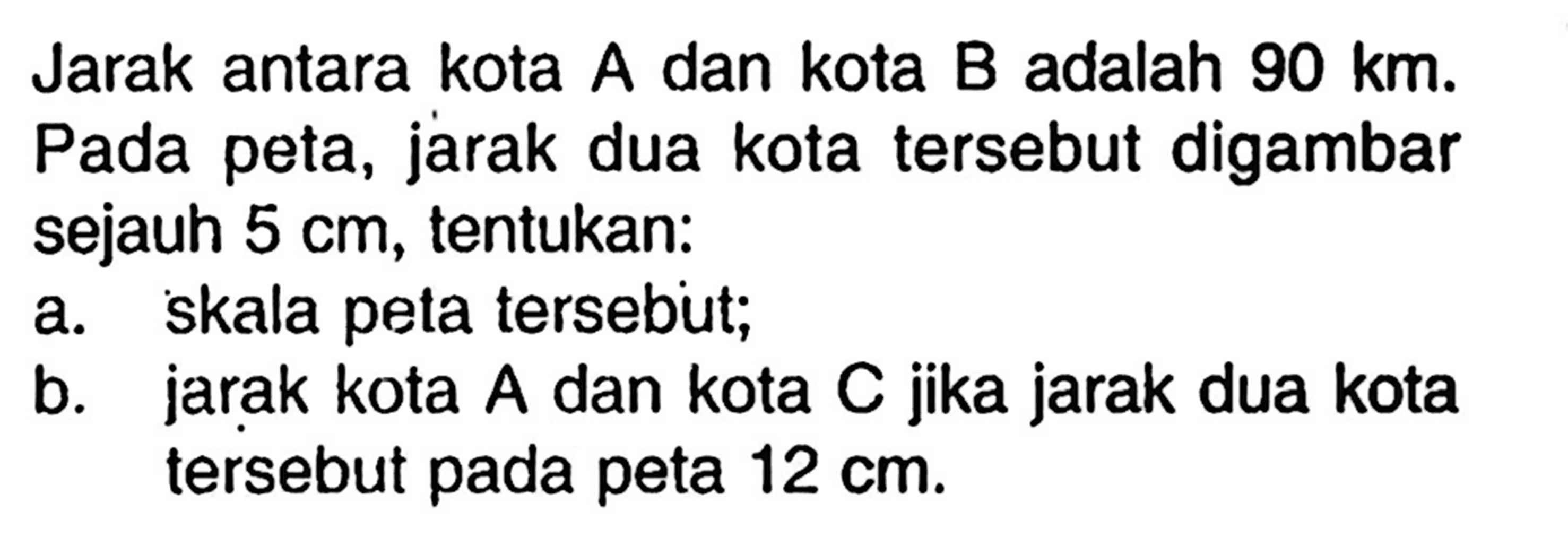 Jarak antara kota  A  dan kota  B  adalah  90 km . Pada peta, jarak dua kota tersebut digambar sejauh  5 cm , tentukan:a. skala peta tersebut;b. jarak kota A dan kota C jika jarak dua kota tersebut pada peta  12 cm .