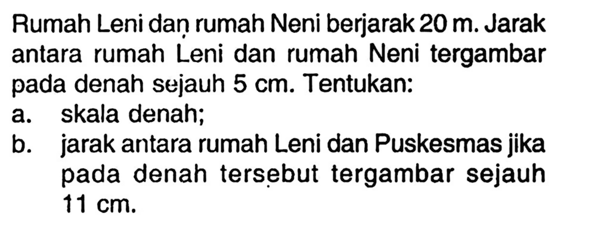 Rumah Leni dan rumah Neni berjarak  20 m . Jarak antara rumah Leni dan rumah Neni tergambar pada denah sejauh  5 cm . Tentukan:a. skala denah;b. jarak antara rumah Leni dan Puskesmas jika pada denah tersebut tergambar sejauh  11 cm .