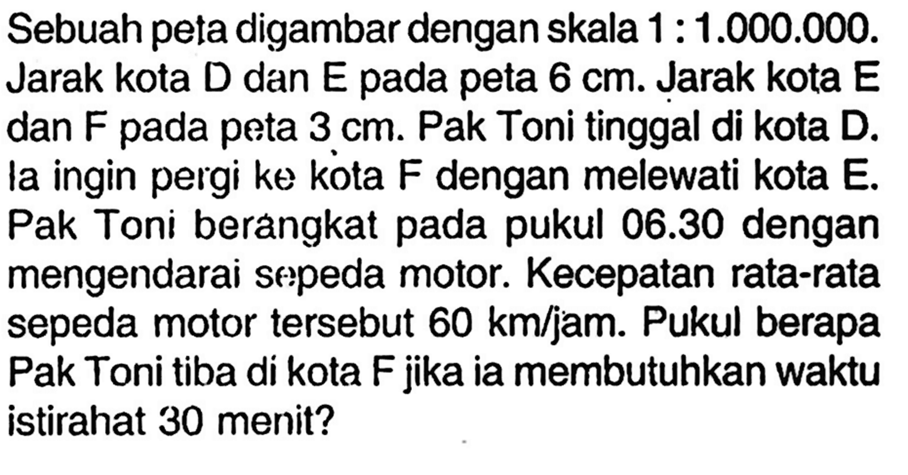 Sebuah peta digambar dengan skala 1:1.000.000. Jarak kota D dan E pada peta 6 cm. Jarak kota E dan F pada peta 3 cm. Pak Toni tinggal di kota D. la ingin pergi ke kota F dengan melewati kota E. Pak Toni berangkat pada pukul 06.30 dengan mengendarai sepeda motor. Kecepatan rata-rata sepeda motor tersebut 60 km/jam. Pukul berapa Pak Toni tiba di kota F jika ia membutuhkan waktu istirahat 30 menit?