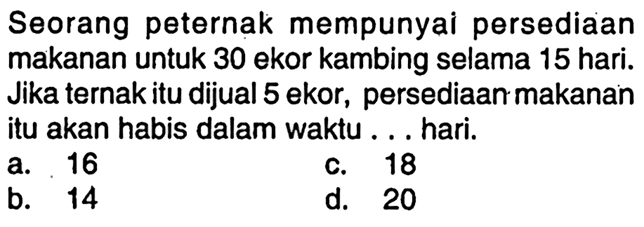 Seorang peternak mempunyai persediaan makanan untuk 30 ekor kambing selama 15 hari. Jika ternak itu dijual 5 ekor, persediaan makanan itu akan habis dalam waktu ... hari.