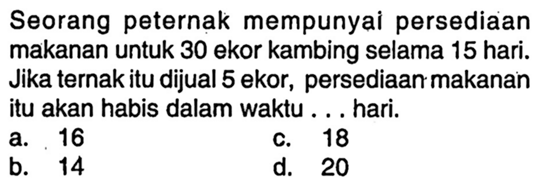 Seorang peternak mempunyai persediaan makanan untuk 30 ekor kambing selama 15 hari. Jika ternak itu dijual 5 ekor, persediaan makanan itu akan habis dalam waktu ... hari.