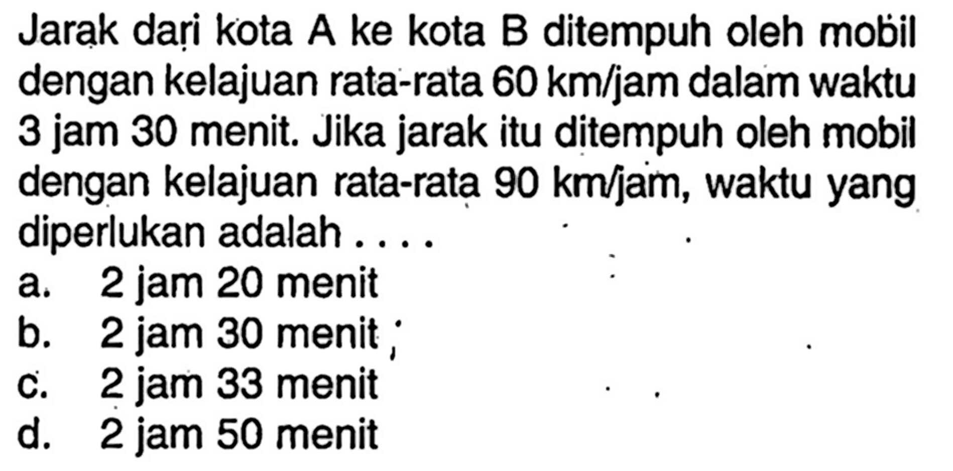 Jarak dari kota A ke kota B ditempuh oleh mobil dengan kelajuan rata-rata  60km/jam  dalam waktu 3 jam 30 menit. Jika jarak itu ditempuh oleh mobil dengan kelajuan rata-rata  90km/jam , waktu yang diperlukan adalah ....