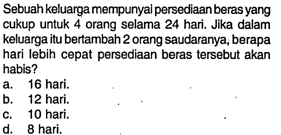 Sebuah keluarga mempunyai persediaan beras yang cukup untuk 4 orang selama 24 hari. Jika dalam keluarga itu bertambah 2 orang saudaranya, berapa hari lebih cepat persediaan beras tersebut akan habis?